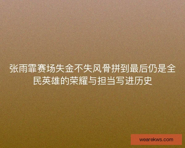 张雨霏赛场失金不失风骨拼到最后仍是全民英雄的荣耀与担当写进历史
