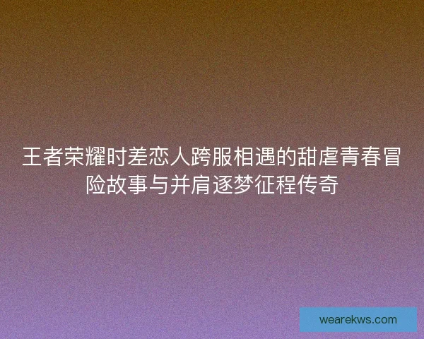 王者荣耀时差恋人跨服相遇的甜虐青春冒险故事与并肩逐梦征程传奇