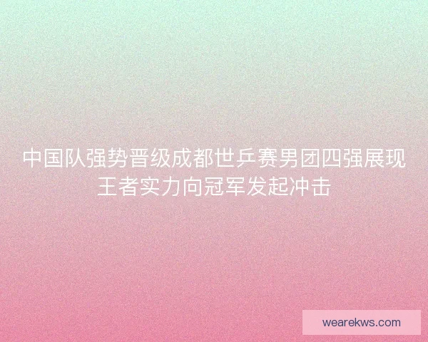 中国队强势晋级成都世乒赛男团四强展现王者实力向冠军发起冲击
